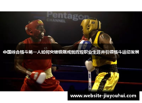 中国综合格斗第一人如何突破极限成就辉煌职业生涯并引领格斗运动发展