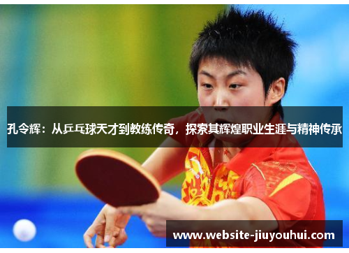 孔令辉：从乒乓球天才到教练传奇，探索其辉煌职业生涯与精神传承